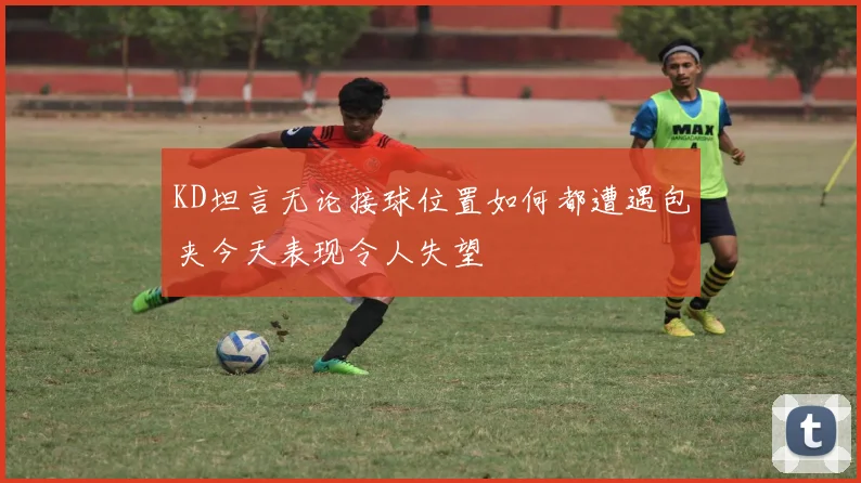 KD坦言无论接球位置如何都遭遇包夹今天表现令人失望