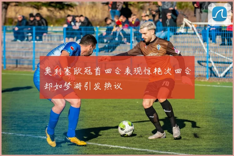 奥利塞欧冠首回合表现惊艳次回合却如梦游引发热议