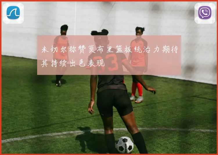 米切尔称赞莫布里篮板统治力期待其持续出色表现