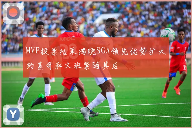 MVP投票结果揭晓SGA领先优势扩大约基奇和文班紧随其后