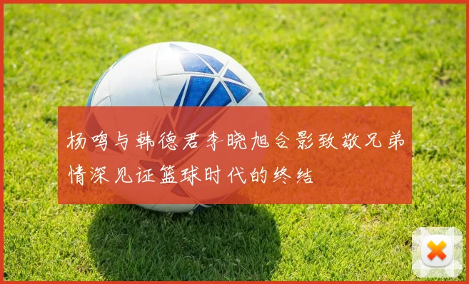 杨鸣与韩德君李晓旭合影致敬兄弟情深见证篮球时代的终结