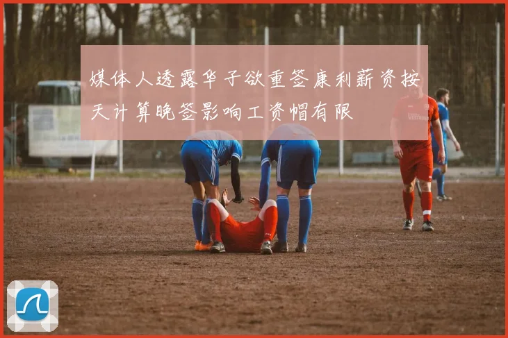 媒体人透露华子欲重签康利薪资按天计算晚签影响工资帽有限