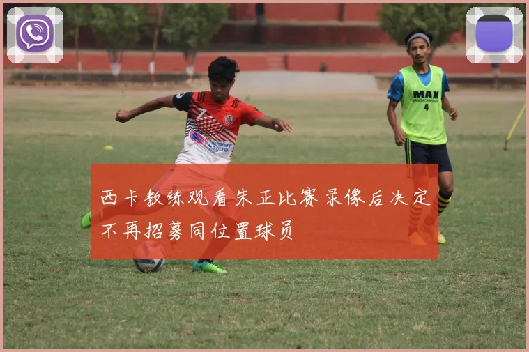 西卡教练观看朱正比赛录像后决定不再招募同位置球员