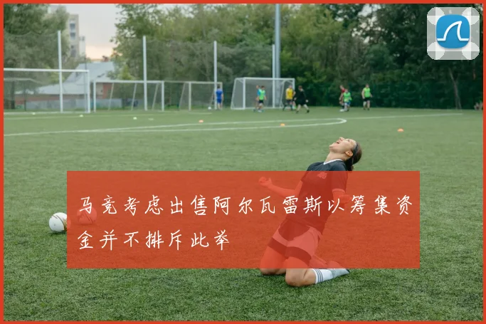 马竞考虑出售阿尔瓦雷斯以筹集资金并不排斥此举