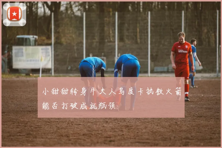 小甜甜转身牛夫人乌度卡执教火箭能否打破成就瓶颈