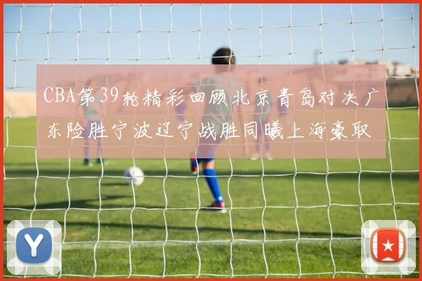 CBA第39轮精彩回顾北京青岛对决广东险胜宁波辽宁战胜同曦上海豪取20连胜