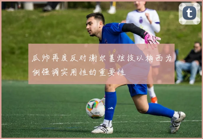 瓜帅再度反对谢尔基炫技以梅西为例强调实用性的重要性