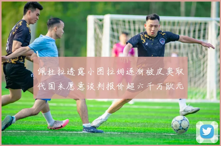 佩杜拉透露小图拉姆逐渐被皮奥取代国米愿意谈判报价超六千万欧元