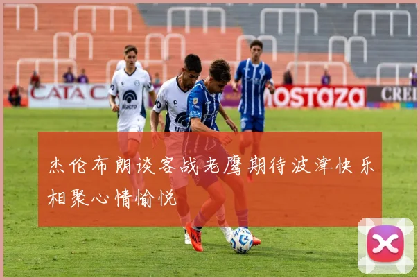 杰伦布朗谈客战老鹰期待波津快乐相聚心情愉悦