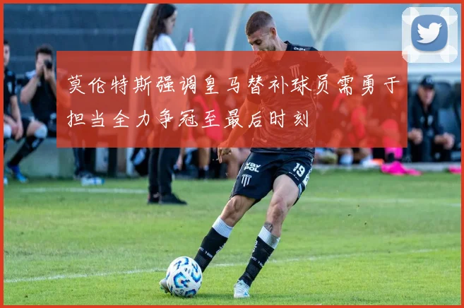 莫伦特斯强调皇马替补球员需勇于担当全力争冠至最后时刻