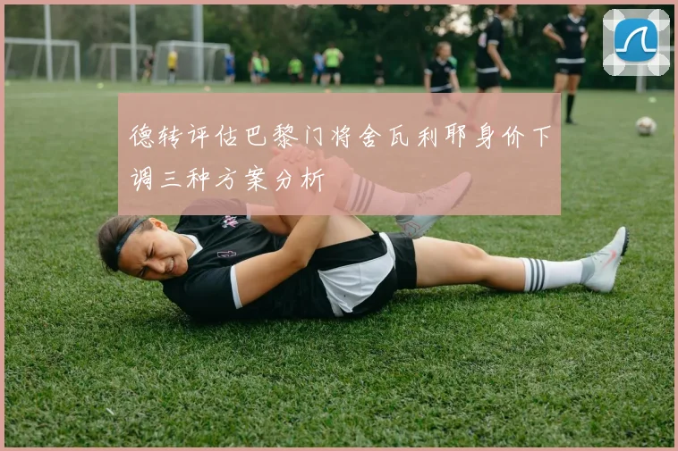 德转评估巴黎门将舍瓦利耶身价下调三种方案分析