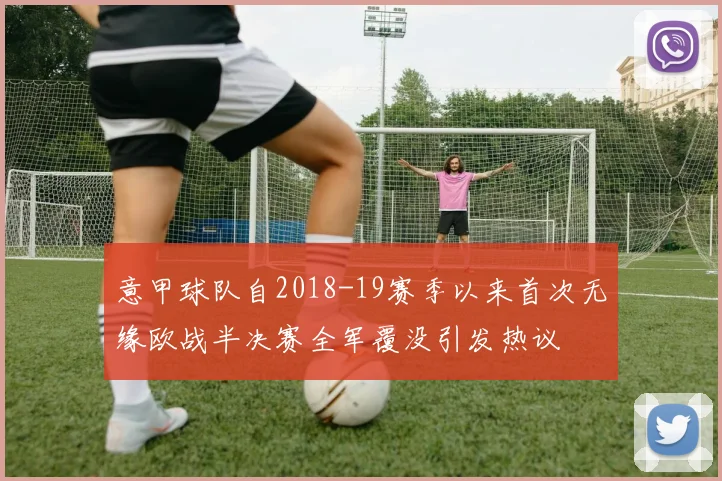 意甲球队自2018-19赛季以来首次无缘欧战半决赛全军覆没引发热议