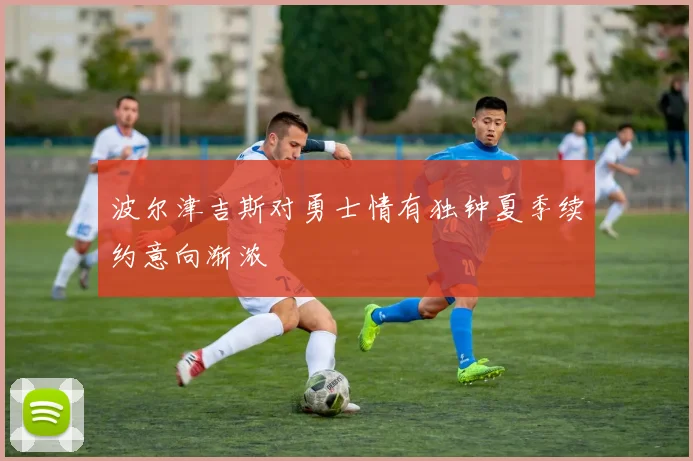 波尔津吉斯对勇士情有独钟夏季续约意向渐浓