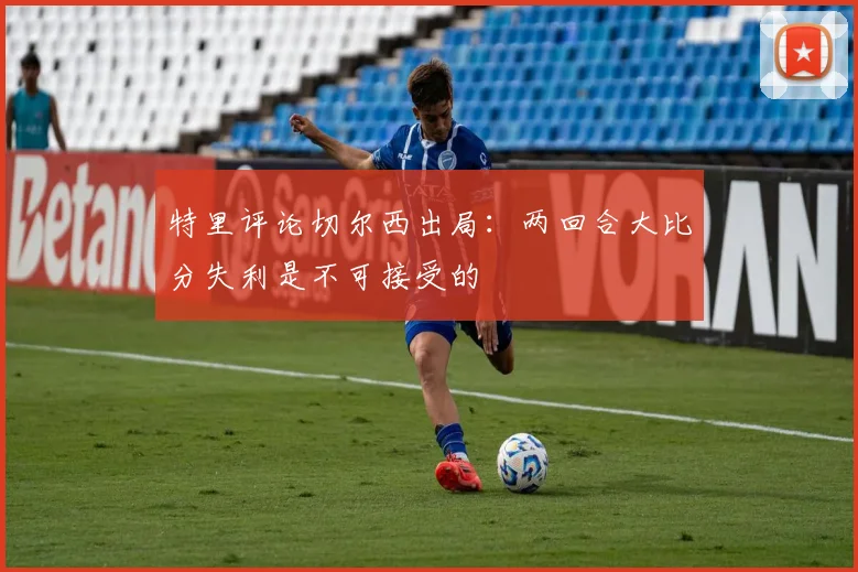 特里评论切尔西出局：两回合大比分失利是不可接受的