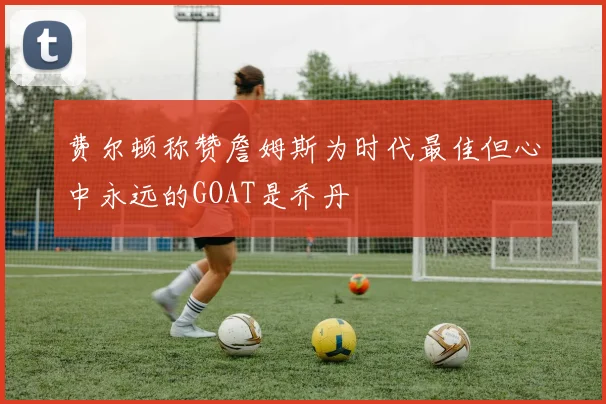 费尔顿称赞詹姆斯为时代最佳但心中永远的GOAT是乔丹
