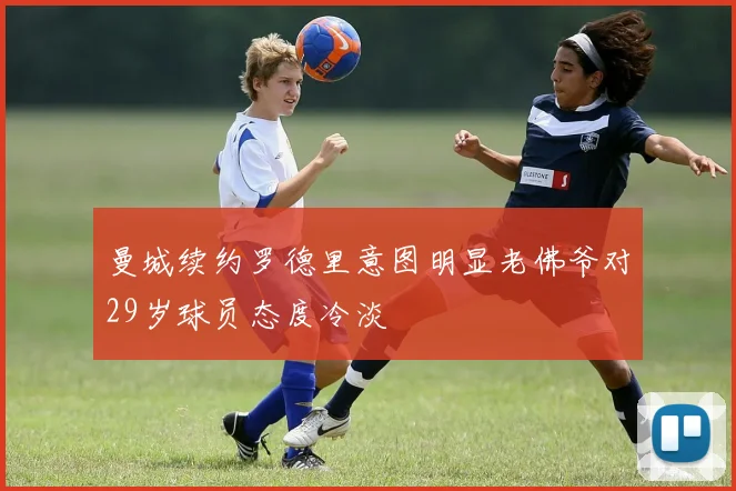 曼城续约罗德里意图明显老佛爷对29岁球员态度冷淡