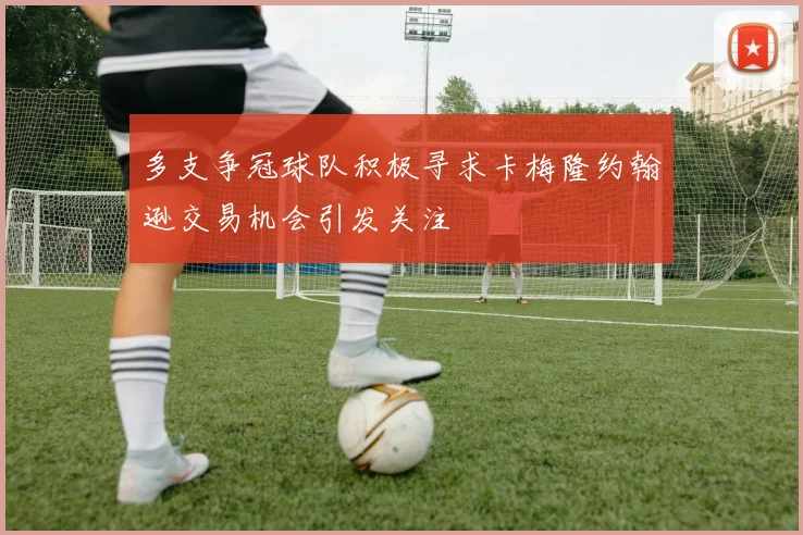 多支争冠球队积极寻求卡梅隆约翰逊交易机会引发关注