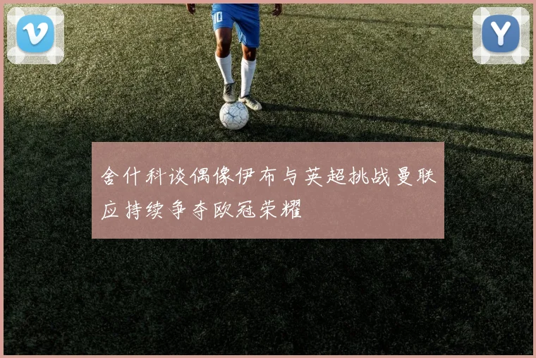 舍什科谈偶像伊布与英超挑战曼联应持续争夺欧冠荣耀