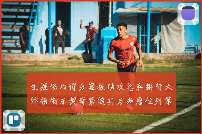 生涯场均得分篮板助攻总和排行大帅领衔东契奇紧随其后老詹位列第八