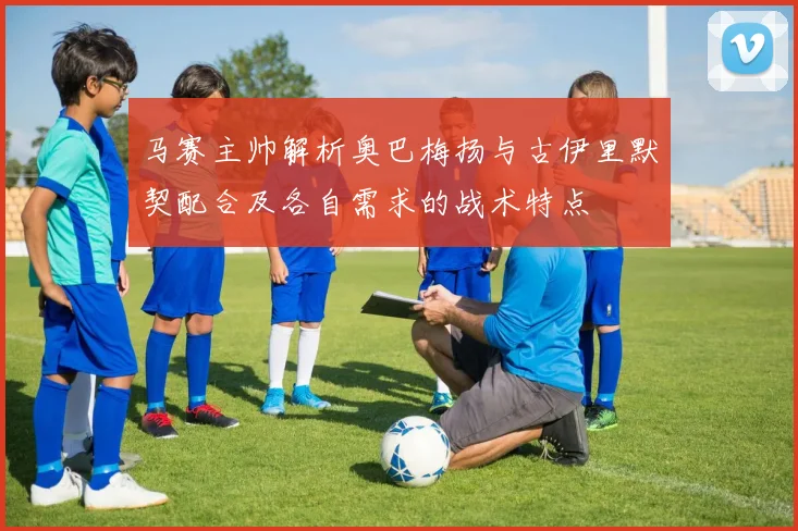 马赛主帅解析奥巴梅扬与古伊里默契配合及各自需求的战术特点
