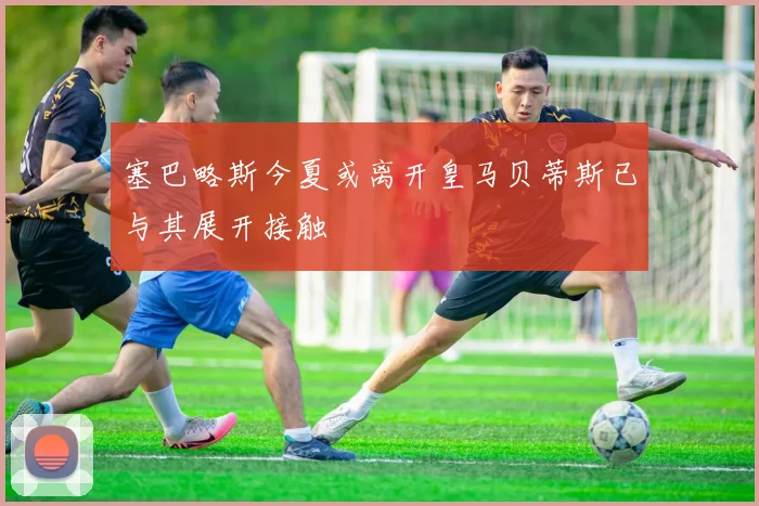 塞巴略斯今夏或离开皇马贝蒂斯已与其展开接触