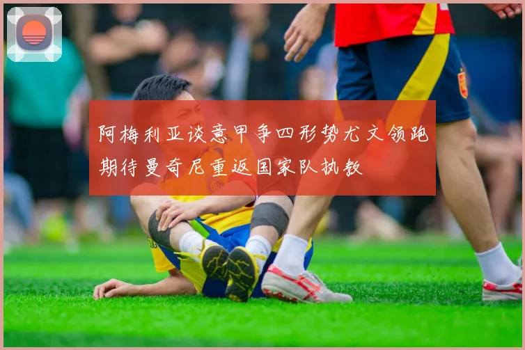 阿梅利亚谈意甲争四形势尤文领跑期待曼奇尼重返国家队执教