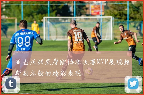 亚当沃顿荣膺欧协联决赛MVP展现赖斯剧本般的精彩表现