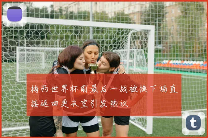 梅西世界杯前最后一战被换下场直接返回更衣室引发热议