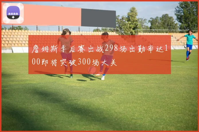 詹姆斯季后赛出战298场出勤率达100即将突破300场大关